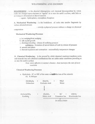 ,i                                  iii




                            wil,AT'r{rcntruc nivn ER,osnoN


iVE,:X'I.!!Eit,lNi- is the physical disintegtation arfci r,hernical decontposition by ivhich
rocks iire changed upon exposure to "agents" at or near the earth's surface, with little or
no lranspo;t of loosened or altercd Inateriai
       *- agents - hydrosllhere, a-tmosphere, biospher-e

.4. l4cch*nical Weathering           - is the breakdown. of rccks into smaller fiagnents by
vat'ious ph1151"'1 stresses
                                      - ::tictly a lthysicul pl'oces:; willxnt a change in chemical
c1tilP)r'iliott

   fr4   erhilnicaN Weath ering Frocesscs

           a. ice wedging/ttost wedging
           b. salt crystal gror,vth
           L:. slrceting/unloading - releasc of confining p:ressure
                     exfoliation - fonnation of cprved sheets of rock by release of pressure
           d. anirnals and plants
           e. tlrermal expansion and contraction - seasonal/daiiy temperature changes



tr]. Chenrical Wcattering'- is the process"by rvhich chenrical reactions transform rocks
and nrinerals into ne;, shemicat cornbinations that are stable under conditions prevaillng at
or near the earth"s sur{-ace
                lioie: more ef-fectittc itt x'armer clintcle:i - lrcat increase,s tlw xtte of ma:;t
                       reucf irnts

    Chcnricnl Wcatherinq Proccsses

           a. Flydrolysis - H' or Otf of     the water   anAffinUe ions of the rninerals
                   Ex. I(-ibldspar

                   2l(Alsi?o8 +  2tt2co3 -F                                9FI20
                   Ortlroclase Carbonic Acid                               Water




            Al2iii205(ot-t),r -l-             4l-I4sio4 J- ?tc +                      2{-ICo3'
              Kaolinite                       Silicic Acid Potassium Ion           Bicarbondte l.on
                       {,


                                              :--*ffi
 