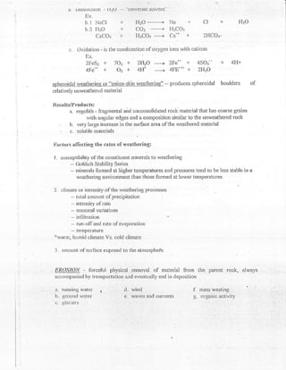 .         ,1;'


         l). ulSSOllltl0n -   Fr2U   -- --Llnlversat solvent
                 Ex.
                 b.l NaCl            T            HzO                     Na      -F       CI      1-         FLO
                 b.2   FITO                       COz
                                                    -,----+               HzCOr
                       CaCOr         T            FizCOr ------+          Caun    F        2HCO:-

         c.   Oxidation * is the cornbiration of oxygen ioris ivith cations
                 Ex.
                 2FeSz    +    7O:r +             zHzO
                                                     F 2Fe'-' +                          4SOt' +         4F-t+
                 4Fe'*    -t-    oz {-            4# -_|4FErr'r + 2H?O

gl&qlar dalrygolbstlqg or "onion-skin weathering" -- produces                          spheroidal boulders          of
relat ively untveathertd material


X{.esults/f roducts:
        a. regolirlr - fragincntal and uncor.rsoiidated rocl< material that has coarse grains
                  rvith angular edges and a composition sinrilar to the unweathered rock
     "  b. very large increase in the surface area of the v/eathered rnatedal
     ,   f,,. soluble rnaterials

Xlilr:tons afT'ccting the nntes o{'      weathering:

I.   susceplibility ot'the consl-ituertt roirrurals to rveatltering
         - Goldich Stability Series
         -- nrinerals forrned at liigher temperatures and pressures tend to be less stable in
            uveathering environment than those formed at lower temperatures

2.   climale or intensity of the weathering processes
         -- total amount of precipitation
         - intensity ol'rain
         -- sr:asonal variations
          -- infiltration                                            -r

          -- run-ofl'and rate of evaporation
          -- teulperature
''r'wnnn,
           hunrirlclimate Vs. coid clirnaLe

 -J. amount ol'srrrface exposecl to the atmosphefe


 f,i?0$'/Ory    -   forcehrl physical removal                  of   material frorn ihe parent rock, alwa.gs
 acconrparried by transportat.ion and eventually end in deposition

 a. running vrater                       d.  'ivind                                    f- mass wasting:'  :

 b. grouncl water                        €.'waves' ald currents                        g. oigarric activi'
 c. glaciers
 