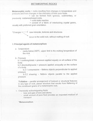 fiNETAMOffiFffiC RCCKS


    Metarnorphic rocks = rocks resutting from changes in temperature and
    pressLtr'e ancl frotr changes in the chemistry of tlreir poi'e fluids.
                          = can be formed from igneous, sedimentary, or
    previor-rsly nretanrorphosed rockb.
                          = solid-state .reaction
                              = consist of a fabric of     irrterlocl<ing crystal grains,
    usually with preferred grain orientation.


    *Changes                  new minerals, textures and structures
                  -,,.t.*
                       -')
                              occur in the solid rock; witltout melting of rock


    I. Principal agents of metamonphisrn

       a. lentperature
              -    rarely below 200oC, upper limit is ihe melting'temperature of
                   tlte tock

       b. Pressurc
i
l

           b.1 confiping/static = pressLr-e applied equrally on all surface of tlre

           BT5r"r,      ecl/dynamic    -   pressLrre applied unequally on the surface
           of a body
                 b.2.1 compressive         -   flattens objects perpendicular to applied
           pfessLl[e
                    b.2.2 shearing flattens objects parallel to tlre applied
           pressLlre

           *Fcrliation   parallel arrangement of textural or structrrral features
                          -
           in apy type of rock; planar structure that results from flattening of
           tlre constituent grains of a metamorphic rock'

        c. Chentically active/migrating         f/uids
               -    loss and gain of ions and atoms
               -    snrall arnir-rnt of pore fluid provides an inrportant medir-rrn of
                    transPotl

           'Mletasornatisln
 
