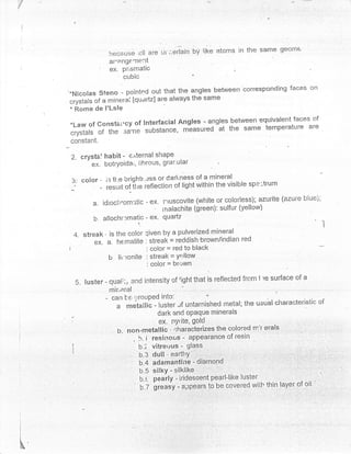 because ;:[l are ui ;.erlain   bY Iike   atoms in the same geom€
                         af'ang€'Tlent
                         ex. pr,smatic
                             cubic                      '
     *Nicolas steno - pointed out that the angles between correspo.nding faces on
              of a nrine:tai [quartz] are always the same
     "rfttuft de I'Lsle
     * Rome
                                                                               of
     *Law of consta*cy of Interfacial Angles - angles between equivalent faces
     crystals of the .ru"l* substance, measured
                                                  at the same temperature are
     constant.

     2. crystal habit -   e.iternal shaPe
              ex. botrYoidar, iihrous, grar"uiar

     3: color -      i': ti:e brightr'.ess or Carl"ness of a mineral :r-,- -^-.-{-r'..
                                                                           spe -trum
     _.          -   resurl of ilie ieflection of light within the visible

               a. idroch,om:tic - ex. rruscovite         (white or c.olorless), azurite (azure blue),
                                         '   rnalachite (green): sulfur (yellow)
               b'. allochr:matic - ex'       quartz
                                                                                                        I
         4. streak' is the color qiven by a pulverized mineral
               eX'a.hernatite:streak=reddish.brown/indianred
     |                                 : color = red to black
                     b      lir'ronite : streak = Yq'llow
                                       : color = bl''-,wn

                                               right that is reflected frcm I re surface of a
         5. luster - qual:':, 3nd intensity of
                         lnir,eral
                     -    can be lrouPed into:
                                                              'r

                            a metailic - luster "rf untarnished rnetal; the usual characteristic' of
                                            dark and opaque rninerals
                                            ex. nylite, golcl
                             h. non-metallic - ir,utatl"rizes the colored nrir erals , ,
                                                                                          l    :,


                                   , b. i resit'rous - appearance of resin   .


                                     b.; vitrer-rus - glass
                                   u.s ouiil"urt'i:
                                   b.4 adamantiire - diamond
                                   b.5 silkY - silklike
                                   b.i pearly - iridescent pearl-like lusJer..,
                                       'grenJv
                                   u.z         -rpp"ars to be covered wiil. thin layer of oil


!


i


I

I
I
I

I




x&
 