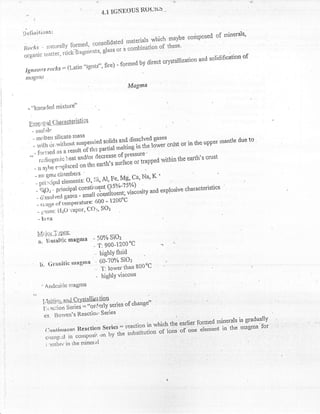 4.1   lGNDOus R(Juri"u '
 ,l
'Definitions:                                                                       t ut mrnerals'
                                                                                      ^r
                                                niaterials whiclr maybe conposeo
              . -*.. cfrnred, r:onsolidated                                                  l
irlocirs - r1:ltursuv ::il;;i.;;r, glass or a cornbination of these'
                   rocx
oiganic ttiatter,                                                                                 of
                                                                               and solidification
                            "ig7lf$" fire) - fgrrned by direct crystaUiztrtion
 Iglteorts roclcs:fLatin
 nlilgttt'
                                                                  Magntu


  - "l{llr,acled nrixttrrd'

  E l,s gi   il ile;tuilssleri$ii
      - rnol:ih
                    t*.,?f,                                                      sases
       -'1,:,                     ,lTilo",',u*d r:l:?:51
                                                                   tlissslvecl
                                                                      ii
                                                                                          '          the upPer rnantle
                                                                                        cnist: or in rhe upper
                                                                                                               rnar    due to
                                        Jtltrtr partial *ati'ie            't'qti'wer
       ' forr:retl n' o "*uti
         ';;i;;,';'ic
   -                         iieat,anrl/ot decreasT:.[:Tlfapped                                 the earth's cnrst
                                                                                    lruithrn
                                     on tho earth's surla(
       -;.;,i;;'l.placecl
       -;;,;;n.,,. cltnmbers                                                     K,'
         *,*;r{:L::::f;j::,t',# l,"f,f'Na'
       - S(Oi - PnllclPat                                      -r ^:
                                                uirlo*tv and explosive characteristics
       - <rjssalvecr  gases ;;;ii;:;riiu,*",r
                                   6i]0'- 1200'C
       - rilnfie t"nt1t"*tit"J'
                 ',f                  SOz
        - ,]"rir, L'I20-,:aPor, COr,
        - Xlrvn


        Lli.'ir.r-,j:,Pgg
                                            " 50% Si0z
        n. tltsnltic Inagmfl                . 't:900-12C0"C
                                                highlY fluid
                                               eolr6Y, sloa
         l"t. Grnnitic nraEitna
                                             ' T: lower than B00oC
                                             - highlY viscous


             l.Ld.tiri,--nn{erysldliag'lstr . of change"
                                   '-o;j-"'tiy series -c^L^n
             i:'.i.aciion $eries =
                   '
              J- ,1".',-tts Reactiorr Series                                                   .,i.   ,
                                                                                             .,                      is graduallY
                                                                      "    r in whish the'earlier fornred inrler$s rnrgma'fbr
                                                                                 ';;'i                               i'
                                                            i;'   :'il:r:';   il;       #'oi;"'    r'm          trre
                                                                                                              "''t
              :; n   ll; t'the mineral
                             -*:i'iil1:       :,   :   Tf
               , tt,rti.*.   in
 