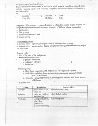 ex.: plagioclase (Ca-rich torl(rich)
    f.)iscontinuous Reaction Series : reactiorr in which an early crystallized mineral reacts
                                                                                         to form
    with the remaining licluid which constantly. changes its conrposition during cooling
    ancther mineral
    ex..               'i
i,,,,       Enstatite               +             +
                                           Forsterite           Melt
            2 Mg SiOr                       MgzSiOa            SiOz



    Magmatic ;lifferentiation : a general piocess in which the original magma with its full
    .ung. of cornponent elements is separated into rocks of different mineral composition
    a. fractionation
    b, filter o:essing
.   c. assimilation of the wall rock
     d. magnra-mixing

     Morlqresl-af.tnsglqa
     a. external.forces - sqrteezing of rnagma chamber and causs filter pressing
     b. internal forees - gur **punsion; stoping (magma move along fractures until they engulf
     the ho$ rock)

     tgnerrus  rocks              ,

      - 80% of the mass of the earth's crust
      - Genetically classified into
    rr''|    a. plutonio: intrusivb
            li, volcanie =  extrusive                                          I
             c. liypabyssal

     - Mineralo$ically:
             a, felsic - large proportions of K-feldspar and Na-plagiocl456 + quartz
            b. mafic - Ca-plagioclase, large hmounts of{endrnagnesian mlrerals but little
                           quartz or K-feldspar
             c. ultramafic - composed entirely offerromagnesiatt rninerals with minor amounts
                            of feldsPars
     - Major textures
            Textirre            Dcscription                          Inte'rpretation
      Phaneritic            grains visible to the   relatively slow cooling
                            naked eve
      Aphanitic             grains not visible to   relatively fast cooling
                            the naked eye _  _
      Forphyritic           some grans coarse,      two cooling rates
                            others line
                            (phenocryst,
                            sioundmass/matrix)
 