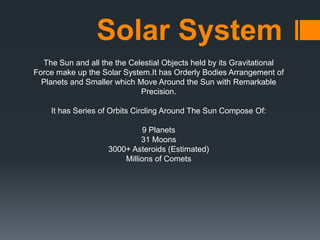 Solar System
The Sun and all the the Celestial Objects held by its Gravitational
Force make up the Solar System.It has Orderly Bodies Arrangement of
Planets and Smaller which Move Around the Sun with Remarkable
Precision.
It has Series of Orbits Circling Around The Sun Compose Of:
9 Planets
31 Moons
3000+ Asteroids (Estimated)
Millions of Comets

 