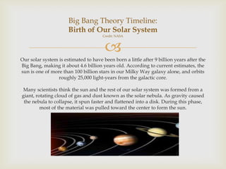 Big Bang Theory Timeline:
Birth of Our Solar System
Credit: NASA



Our solar system is estimated to have been born a little after 9 billion years after the
Big Bang, making it about 4.6 billion years old. According to current estimates, the
sun is one of more than 100 billion stars in our Milky Way galaxy alone, and orbits
roughly 25,000 light-years from the galactic core.
Many scientists think the sun and the rest of our solar system was formed from a
giant, rotating cloud of gas and dust known as the solar nebula. As gravity caused
the nebula to collapse, it spun faster and flattened into a disk. During this phase,
most of the material was pulled toward the center to form the sun.

 