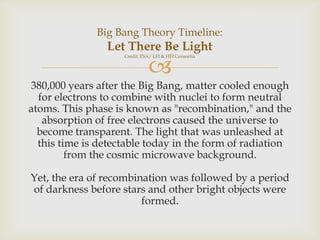 Big Bang Theory Timeline:

Let There Be Light



Credit: ESA/ LFI & HFI Consortia

380,000 years after the Big Bang, matter cooled enough
for electrons to combine with nuclei to form neutral
atoms. This phase is known as "recombination," and the
absorption of free electrons caused the universe to
become transparent. The light that was unleashed at
this time is detectable today in the form of radiation
from the cosmic microwave background.
Yet, the era of recombination was followed by a period
of darkness before stars and other bright objects were
formed.

 