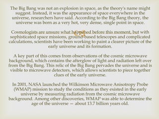 The Big Bang was not an explosion in space, as the theory's name might
suggest. Instead, it was the appearance of space everywhere in the
universe, researchers have said. According to the Big Bang theory, the
universe was born as a very hot, very dense, single point in space.



Cosmologists are unsure what happened before this moment, but with
sophisticated space missions, ground-based telescopes and complicated
calculations, scientists have been working to paint a clearer picture of the
early universe and its formation.
A key part of this comes from observations of the cosmic microwave
background, which contains the afterglow of light and radiation left over
from the Big Bang. This relic of the Big Bang pervades the universe and is
visible to microwave detectors, which allows scientists to piece together
clues of the early universe.
In 2001, NASA launched the Wilkinson Microwave Anisotropy Probe
(WMAP) mission to study the conditions as they existed in the early
universe by measuring radiation from the cosmic microwave
background. Among other discoveries, WMAP was able to determine the
age of the universe — about 13.7 billion years old.

 
