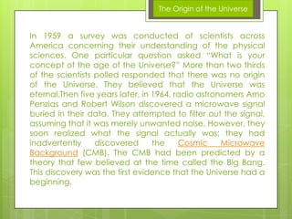 The Origin of the Universe

In 1959 a survey was conducted of scientists across
America concerning their understanding of the physical
sciences. One particular question asked “What is your
concept of the age of the Universe?” More than two thirds
of the scientists polled responded that there was no origin
of the Universe. They believed that the Universe was
eternal.Then five years later, in 1964, radio astronomers Arno
Penzias and Robert Wilson discovered a microwave signal
buried in their data. They attempted to filter out the signal,
assuming that it was merely unwanted noise. However, they
soon realized what the signal actually was; they had
inadvertently
discovered
the
Cosmic
Microwave
Background (CMB). The CMB had been predicted by a
theory that few believed at the time called the Big Bang.
This discovery was the first evidence that the Universe had a
beginning.

 