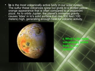 • Io is the most volcanically active body in our solar system.
  The sulfur these volcanoes spew out gives Io a blotted yellow-
  orange appearance that is often compared to a pepperoni
  pizza. As Io orbits Jupiter, the planet's immense gravity
  causes 'tides' in Io's solid surface that rise 300 feet (100
  meters) high, generating enough heat for volcanic activity.




                                             5. Whatis the most
                                             volcanically active
                                             body in our
                                             system?
 