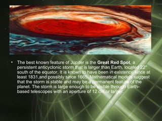 •   The best known feature of Jupiter is the Great Red Spot, a
    persistent anticyclonic storm that is larger than Earth, located 22°
    south of the equator. It is known to have been in existence since at
    least 1831,and possibly since 1665. Mathematical models suggest
    that the storm is stable and may be a permanent feature of the
    planet. The storm is large enough to be visible through Earth-
    based telescopes with an aperture of 12 cm or larger.
 