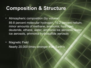 Composition & Structure
• Atmospheric composition (by volume)
  89.8 percent molecular hydrogen, 10.2 percent helium,
  minor amounts of methane, ammonia, hydrogen
  deuteride, ethane, water, ammonia ice aerosols, water
  ice aerosols, ammonia hydrosulfide aerosols

• Magnetic Field
  Nearly 20,000 times stronger than Earth's
 