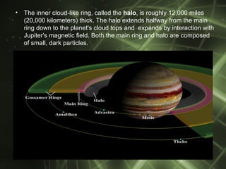 •   The inner cloud-like ring, called the halo, is roughly 12,000 miles
    (20,000 kilometers) thick. The halo extends halfway from the main
    ring down to the planet's cloud tops and expands by interaction with
    Jupiter's magnetic field. Both the main ring and halo are composed
    of small, dark particles.
 