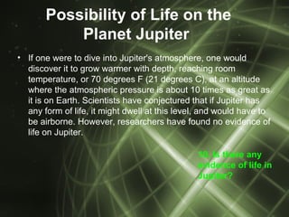 Possibility of Life on the
           Planet Jupiter
• If one were to dive into Jupiter's atmosphere, one would
  discover it to grow warmer with depth, reaching room
  temperature, or 70 degrees F (21 degrees C), at an altitude
  where the atmospheric pressure is about 10 times as great as
  it is on Earth. Scientists have conjectured that if Jupiter has
  any form of life, it might dwell at this level, and would have to
  be airborne. However, researchers have found no evidence of
  life on Jupiter.

                                               10. Is there any
                                               evidence of life in
                                               Jupiter?
 