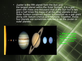 • Jupiter is the fifth planet from the Sun and
  the largest planet within the Solar System. It is a gas
  giant with mass one-thousand that of the Sun but is two
  and a half times the mass of all the other planets in our
  Solar System combined.Jupiter is classified as a gas giant
  along with Saturn,Uranus and Neptune. Together, these
  four planets are sometimes referred to as the Jovian or
  outer planets.



                                         1. What are these
                                         four planets that
                                         referred to as the
                                         Jovian or outer
                                         planets.
 