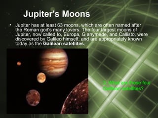 Jupiter's Moons
• Jupiter has at least 63 moons, which are often named after
  the Roman god's many lovers. The four largest moons of
  Jupiter, now called Io, Europa, G anymede, and Callisto, were
  discovered by Galileo himself, and are appropriately known
  today as the Galilean satellites.




                                          3. What are these four
                                          Galilean satellites?
 