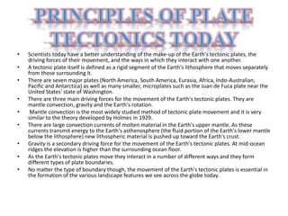 • Scientists today have a better understanding of the make-up of the Earth's tectonic plates, the
driving forces of their movement, and the ways in which they interact with one another.
• A tectonic plate itself is defined as a rigid segment of the Earth's lithosphere that moves separately
from those surrounding it.
• There are seven major plates (North America, South America, Eurasia, Africa, Indo-Australian,
Pacific and Antarctica) as well as many smaller, microplates such as the Juan de Fuca plate near the
United States' state of Washington.
• There are three main driving forces for the movement of the Earth's tectonic plates. They are
mantle convection, gravity and the Earth's rotation.
• Mantle convection is the most widely studied method of tectonic plate movement and it is very
similar to the theory developed by Holmes in 1929.
• There are large convection currents of molten material in the Earth's upper mantle. As these
currents transmit energy to the Earth's asthenosphere (the fluid portion of the Earth's lower mantle
below the lithosphere) new lithospheric material is pushed up toward the Earth's crust.
• Gravity is a secondary driving force for the movement of the Earth's tectonic plates. At mid-ocean
ridges the elevation is higher than the surrounding ocean floor.
• As the Earth's tectonic plates move they interact in a number of different ways and they form
different types of plate boundaries.
• No matter the type of boundary though, the movement of the Earth's tectonic plates is essential in
the formation of the various landscape features we see across the globe today.
 