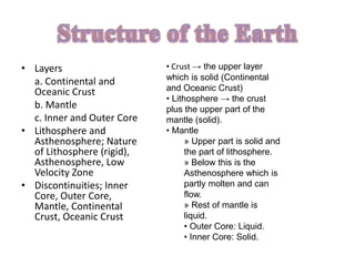 • Layers
a. Continental and
Oceanic Crust
b. Mantle
c. Inner and Outer Core
• Lithosphere and
Asthenosphere; Nature
of Lithosphere (rigid),
Asthenosphere, Low
Velocity Zone
• Discontinuities; Inner
Core, Outer Core,
Mantle, Continental
Crust, Oceanic Crust
• Crust → the upper layer
which is solid (Continental
and Oceanic Crust)
• Lithosphere → the crust
plus the upper part of the
mantle (solid).
• Mantle
» Upper part is solid and
the part of lithosphere.
» Below this is the
Asthenosphere which is
partly molten and can
flow.
» Rest of mantle is
liquid.
• Outer Core: Liquid.
• Inner Core: Solid.
 