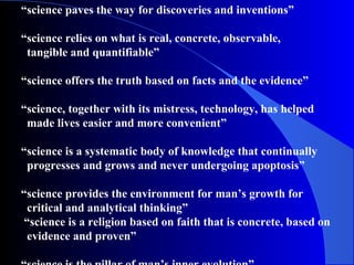 “science paves the way for discoveries and inventions”
“science relies on what is real, concrete, observable,
tangible and quantifiable”
“science offers the truth based on facts and the evidence”
“science, together with its mistress, technology, has helped
made lives easier and more convenient”
“science is a systematic body of knowledge that continually
progresses and grows and never undergoing apoptosis”
“science provides the environment for man’s growth for
critical and analytical thinking”
“science is a religion based on faith that is concrete, based on
evidence and proven”
 