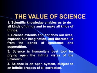 THE VALUE OF SCIENCE
1. Scientific knowledge enables us to do
all kinds of things and to make all kinds of
things.
2. Science extends and enriches our lives,
expands our imagination, and liberates us
from the bonds of ignorance and
superstition.
3. Science is humanity’s best tool for
prying open the infinite vistas of the
unknown.
4. Science is an open system, subject to
an infinite process of all correction.
 