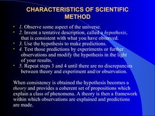 CHARACTERISTICS OF SCIENTIFIC
METHOD
• 1. Observe some aspect of the universe.
• 2. Invent a tentative description, called a hypothesis,
that is consistent with what you have observed.
• 3. Use the hypothesis to make predictions.
• 4. Test those predictions by experiments or further
observations and modify the hypothesis in the light
of your results.
• 5. Repeat steps 3 and 4 until there are no discrepancies
between theory and experiment and/or observation.
When consistency is obtained the hypothesis becomes a
theory and provides a coherent set of propositions which
explain a class of phenomena. A theory is then a framework
within which observations are explained and predictions
are made.
 