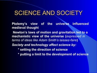 SCIENCE AND SOCIETYSCIENCE AND SOCIETY
Ptolemy’s view of the universe influenced
medieval thought
Newton’s laws of motion and gravitation led to a
mechanistic view of the universe (expressed in
terms of ideas like Adam Smith’s laissez-faire)
Society and technology affect science by:
* setting the direction of science
* putting a limit to the development of science
 