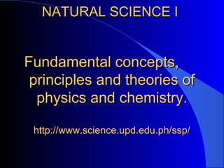 NATURAL SCIENCE INATURAL SCIENCE I
Fundamental concepts,Fundamental concepts,
principles and theories ofprinciples and theories of
physics and chemistry.physics and chemistry.
http://www.science.upd.edu.ph/ssp/http://www.science.upd.edu.ph/ssp/
 