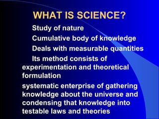 WHAT IS SCIENCE?
Study of nature
Cumulative body of knowledge
Deals with measurable quantities
Its method consists of
experimentation and theoretical
formulation
systematic enterprise of gathering
knowledge about the universe and
condensing that knowledge into
testable laws and theories
 
