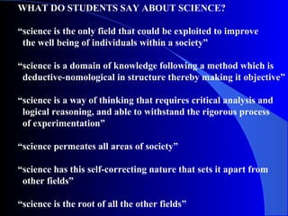 WHAT DO STUDENTS SAY ABOUT SCIENCE?
“science is the only field that could be exploited to improve
the well being of individuals within a society”
“science is a domain of knowledge following a method which is
deductive-nomological in structure thereby making it objective”
“science is a way of thinking that requires critical analysis and
logical reasoning, and able to withstand the rigorous process
of experimentation”
“science permeates all areas of society”
“science has this self-correcting nature that sets it apart from
other fields”
“science is the root of all the other fields”
 