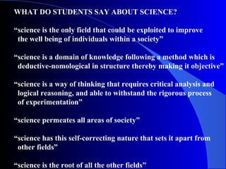 WHAT DO STUDENTS SAY ABOUT SCIENCE?
“science is the only field that could be exploited to improve
the well being of individuals within a society”
“science is a domain of knowledge following a method which is
deductive-nomological in structure thereby making it objective”
“science is a way of thinking that requires critical analysis and
logical reasoning, and able to withstand the rigorous process
of experimentation”
“science permeates all areas of society”
“science has this self-correcting nature that sets it apart from
other fields”
“science is the root of all the other fields”
 