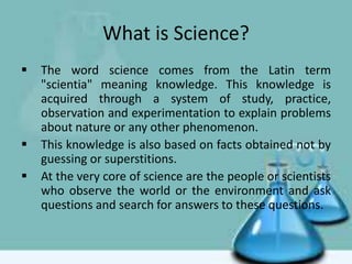 What is Science?
 The word science comes from the Latin term
"scientia" meaning knowledge. This knowledge is
acquired through a system of study, practice,
observation and experimentation to explain problems
about nature or any other phenomenon.
 This knowledge is also based on facts obtained not by
guessing or superstitions.
 At the very core of science are the people or scientists
who observe the world or the environment and ask
questions and search for answers to these questions.
 