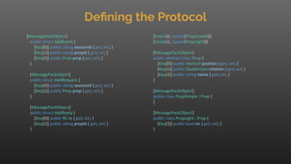 Deﬁning the Protocol
[MessagePackObject]
public struct AddEvent {
[Key(0)] public ulong sessionId { get; set; }
[Key(1)] public ulong propId { get; set; }
[Key(2)] public Prop prop { get; set; }
}
[MessagePackObject]
public struct AddRequest {
[Key(0)] public ulong sessionId { get; set; }
[Key(1)] public Prop prop { get; set; }
}
[MessagePackObject]
public struct AddReply {
[Key(0)] public RC rc { get; set; }
[Key(1)] public ulong propId { get; set; }
}
[Union(0, typeof(PropSimple))]
[Union(1, typeof(PropLight))]
[MessagePackObject]
public abstract class Prop {
[Key(0)] public Vector3 position { get; set; }
[Key(1)] public Quaternion rotation { get; set; }
[Key(2)] public string name { get; set; }
}
[MessagePackObject]
public class PropSimple : Prop {
}
[MessagePackObject]
public class PropLight : Prop {
[Key(3)] public bool on { get; set; }
}
 