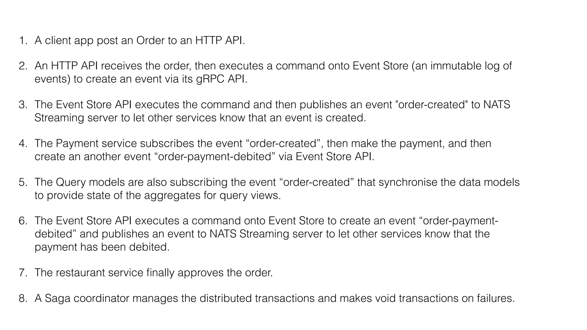 1. A client app post an Order to an HTTP API.
2. An HTTP API receives the order, then executes a command onto Event Store (an immutable log of
events) to create an event via its gRPC API.
3. The Event Store API executes the command and then publishes an event "order-created" to NATS
Streaming server to let other services know that an event is created.
4. The Payment service subscribes the event “order-created”, then make the payment, and then
create an another event “order-payment-debited” via Event Store API.
5. The Query models are also subscribing the event “order-created” that synchronise the data models
to provide state of the aggregates for query views.
6. The Event Store API executes a command onto Event Store to create an event “order-payment-
debited” and publishes an event to NATS Streaming server to let other services know that the
payment has been debited.
7. The restaurant service ﬁnally approves the order.
8. A Saga coordinator manages the distributed transactions and makes void transactions on failures.
 