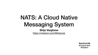 NATS: A Cloud Native
Messaging System
Shiju Varghese
https://medium.com/@shijuvar
DevConf.IN
05 August 2018
Bengaluru
 
