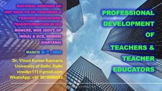 NATIONAL SEMINAR ON
NEP 2020: PD OF TEACHERS &
TEACHER EDUCATORS,
TRANSFORMATION IN IES
MGNCRE, MOE (GOVT. OF
INDIA) & KCE, REWARI
(HARYANA)
MARCH 26TH , 2022
Dr. Vinod Kumar Kanvaria
University of Delhi, Delhi
vinodpr111@gmail.com
WhatsApp: +91 9810086033
26-MARCH-2022 VINODPR111@GMAIL.COM
PROFESSIONAL
DEVELOPMENT
OF
TEACHERS &
TEACHER
EDUCATORS
 