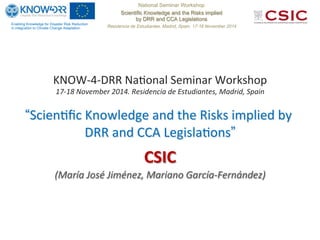 Enabling Knowledge for Disaster Risk Reduction
in integration to Climate Change Adaptation
National Seminar Workshop
Scientific Knowledge and the Risks implied
by DRR and CCA Legislations
Residencia de Estudiantes. Madrid, Spain. 17-18 November 2014
KNOW-­‐4-­‐DRR	
  Na+onal	
  Seminar	
  Workshop	
  
17-­‐18	
  November	
  2014.	
  Residencia	
  de	
  Estudiantes,	
  Madrid,	
  Spain	
  
	
  
“Scien+ﬁc	
  Knowledge	
  and	
  the	
  Risks	
  implied	
  by	
  
DRR	
  and	
  CCA	
  Legisla+ons”
CSIC	
  
(María	
  José	
  Jiménez,	
  Mariano	
  García-­‐Fernández)	
  
 
