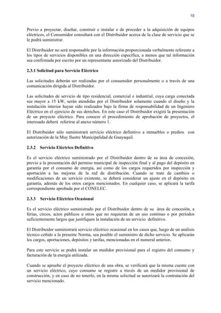 10


Previo a proyectar, diseñar, construir e instalar o de proceder a la adquisición de equipos
eléctricos, el Consumidor consultará con el Distribuidor acerca de la clase de servicio que se
le podrá suministrar.

El Distribuidor no será responsable por la información proporcionada verbalmente referente a
los tipos de servicios disponibles en una dirección específica, a menos que tal información
sea confirmada por escrito por un representante autorizado del Distribuidor.

2.3.1 Solicitud para Servicio Eléctrico

Las solicitudes deberán ser realizadas por el consumidor personalmente o a través de una
comunicación dirigida al Distribuidor.

Las solicitudes de servicio de tipo residencial, comercial e industrial, cuya carga conectada
sea mayor a 15 kW, serán atendidas por el Distribuidor solamente cuando el diseño y la
instalación interior hayan sido realizados bajo la firma de responsabilidad de un Ingeniero
Eléctrico en el ejercicio de sus derechos. En este caso el Distribuidor exigirá la presentación
de un proyecto eléctrico. Para conocer el procedimiento de aprobación de proyectos, el
interesado deberá referirse al anexo número 1.

El Distribuidor sólo suministrará servicio eléctrico definitivo a inmuebles o predios con
autorización de la Muy Ilustre Municipalidad de Guayaquil.

2.3.2 Servicio Eléctrico Definitivo

Es el servicio eléctrico suministrado por el Distribuidor dentro de su área de concesión,
previo a la presentación del permiso municipal de inspección final y al pago del depósito en
garantía por el consumo de energía, así como de los cargos requeridos por inspección y
aportación a las mejoras de la red de distribución. Cuando se trate de cambios o
modificaciones de un servicio existente, se deberá considerar un ajuste en el depósito en
garantía, además de los otros cargos mencionados. En cualquier caso, se aplicará la tarifa
correspondiente aprobada por el CONELEC.

2.3.3   Servicio Eléctrico Ocasional

Es el servicio eléctrico suministrado por el Distribuidor dentro de su área de concesión, a
ferias, circos, actos públicos u otros que no requieran de un uso continuo o por períodos
suficientemente largos que justifiquen la instalación de un servicio definitivo.

El Distribuidor suministrará servicio eléctrico ocasional en los casos que, luego de un análisis
técnico ceñido a la presente Norma, sea posible el suministro de dicho servicio. Se aplicarán
los cargos, aportaciones, depósitos y tarifas, mencionadas en el numeral anterior.

Para este servicio se podrá instalar un medidor provisional para el registro del consumo y
facturación de la energía utilizada.

Cuando se apruebe el proyecto eléctrico de una obra, se verificará que la misma cuente con
un servicio eléctrico, cuyo consumo se registre a través de un medidor provisional de
construcción, y en caso de no tenerlo, en la misma solicitud se autorizará la contratación del
servicio mencionado.
 