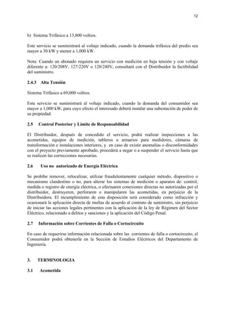 12




b) Sistema Trifásico a 13,800 voltios.

Este servicio se suministrará al voltaje indicado, cuando la demanda trifásica del predio sea
mayor a 30 kW y menor a 1,000 kW.

Nota: Cuando un abonado requiera un servicio con medición en baja tensión y con voltaje
diferente a: 120/208V, 127/220V o 120/240V, consultará con el Distribuidor la factibilidad
del suministro.

2.4.3 Alta Tensión

Sistema Trifásico a 69,000 voltios.

Este servicio se suministrará al voltaje indicado, cuando la demanda del consumidor sea
mayor a 1,000 kW, para cuyo efecto el interesado deberá instalar una subestación de poder de
su propiedad.

2.5   Control Posterior y Límite de Responsabilidad

El Distribuidor, después de concedido el servicio, podrá realizar inspecciones a las
acometidas, equipos de medición, tableros o armarios para medidores, cámaras de
transformación e instalaciones interiores, y en caso de existir anomalías o disconformidades
con el proyecto previamente aprobado, procederá a negar o a suspender el servicio hasta que
se realicen las correcciones necesarias.

2.6    Uso no autorizado de Energía Eléctrica

Se prohíbe remover, relocalizar, utilizar fraudulentamente cualquier método, dispositivo o
mecanismo clandestino o no, para alterar los sistemas de medición o aparatos de: control,
medida o registro de energía eléctrica, o efectuaren conexiones directas no autorizadas por el
distribuidor, destruyeren, perforaren o manipularen las acometidas, en perjuicio de la
Distribuidora. El incumplimiento de esta disposición será considerado como infracción y
ocasionará la aplicación directa de multas de acuerdo al contrato de suministro, sin perjuicio
de iniciar las acciones legales pertinentes con la aplicación de la ley de Régimen del Sector
Eléctrico, relacionado a delitos y sanciones y la aplicación del Código Penal.

2.7   Información sobre Corrientes de Falla o Cortocircuito

En caso de requerirse información relacionada sobre las corrientes de falla o cortocircuito, el
Consumidor podrá obtenerla en la Sección de Estudios Eléctricos del Departamento de
Ingeniería.


3.    TERMINOLOGIA

3.1   Acometida
 