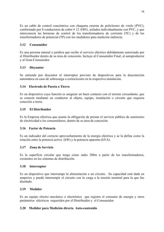 14




Es un cable de control concéntrico con chaqueta externa de policloruro de vinilo (PVC),
conformado por 8 conductores de cobre # 12 AWG, aislados individualmente con PVC, y que
interconecta las borneras de control de los transformadores de corriente (TC) y de los
transformadores de potencial (TP) con los medidores para medición indirecta.

3.12   Consumidor

Es una persona natural o jurídica que recibe el servicio eléctrico debidamente autorizado por
el Distribuidor dentro de su área de concesión. Incluye al Consumidor Final, al autoproductor
y al Gran Consumidor.

3.13   Disyuntor

Se entiende por disyuntor al interruptor provisto de dispositivos para la desconexión
automática en caso de sobrecarga o cortocircuito en la respectiva instalación.

3.14   Electrodo de Puesta a Tierra

Es un dispositivo cuya función es asegurar un buen contacto con el terreno circundante, que
se conecta mediante un conductor al objeto, equipo, instalación o circuito que requiera
conexión a tierra.

3.15   El Distribuidor

Es la Empresa eléctrica que asume la obligación de prestar el servicio público de suministro
de electricidad a los consumidores, dentro de su área de concesión.

3.16   Factor de Potencia

Es un indicador del correcto aprovechamiento de la energía eléctrica y se la define como la
relación entre la potencia activa (kW) y la potencia aparente (kVA).

3.17   Zona de Servicio

Es la superficie circular que tenga como radio 200m a partir de los transformadores,
existentes en los sistemas de distribución.

3.18   Interruptor

Es un dispositivo que interrumpe la alimentación a un circuito. Su capacidad está dada en
amperios y puede interrumpir el circuito con la carga a la tensión nominal para la que fue
diseñado.

3.19   Medidor

Es un equipo electro–mecánico o electrónico que registra el consumo de energía y otros
parámetros eléctricos requeridos por el Distribuidor y el Consumidor.

3.20   Medidor para Medición directa Auto-contenido
 