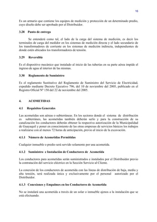 16


Es un armario que contiene los equipos de medición y protección de un determinado predio,
cuyo diseño debe ser aprobado por el Distribuidor.

3.28   Punto de entrega

        Se entenderá como tal, el lado de la carga del sistema de medición, es decir los
terminales de carga del medidor en los sistemas de medición directa y el lado secundario de
los transformadores de corriente en los sistemas de medición indirecta, independientes de
donde estén ubicados los transformadores de tensión.

3.29    Reversible

Es el dispositivo mecánico que instalado al inicio de las tuberías en su parte aérea impide el
ingreso de agua al interior de las mismas.

3.30    Reglamento de Suministro

Es el reglamento Sustitutivo del Reglamento de Suministro del Servicio de Electricidad,
expedido mediante Decreto Ejecutivo 796, del 10 de noviembre del 2005, publicado en el
Registro Oficial Nº 150 del 22 de noviembre del 2005.


4.      ACOMETIDAS

4.1    Requisitos Generales

Las acometidas son aéreas o subterráneas. En los sectores donde el sistema de distribución
es subterráneo, las acometidas también deberán serlo y para la construcción de su
canalización los conductores deberán obtener la respectiva autorización de la Municipalidad
de Guayaquil y poner en conocimiento de las otras empresas de servicios básicos los trabajos
a realizarse con al menos 72 horas de anticipación, previo al inicio de la excavación.

4.1.1 Número de Acometidas Permitidas

Cualquier inmueble o predio será servido solamente por una acometida.

4.1.2 Suministro e Instalación de Conductores de Acometida

Los conductores para acometidas serán suministrados e instalados por el Distribuidor previo
la contratación del servicio eléctrico en la Sección Servicio al Cliente.

La conexión de los conductores de acometida con las líneas de distribución de baja, media y
alta tensión, será realizada única y exclusivamente por el personal autorizado por el
Distribuidor.

4.1.3 Conexiones y Empalmes en los Conductores de Acometida

No se instalará una acometida a través de un solar o inmueble ajenos a la instalación que se
está efectuando.
 