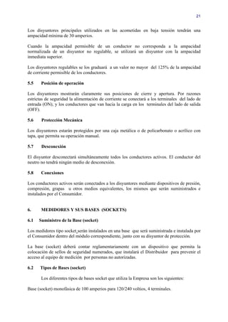 21


Los disyuntores principales utilizados en las acometidas en baja tensión tendrán una
ampacidad mínima de 30 amperios.

Cuando la ampacidad permisible de un conductor no corresponda a la ampacidad
normalizada de un disyuntor no regulable, se utilizará un disyuntor con la ampacidad
inmediata superior.

Los disyuntores regulables se los graduará a un valor no mayor del 125% de la ampacidad
de corriente permisible de los conductores.

5.5    Posición de operación

Los disyuntores mostrarán claramente sus posiciones de cierre y apertura. Por razones
estrictas de seguridad la alimentación de corriente se conectará a los terminales del lado de
entrada (ON), y los conductores que van hacia la carga en los terminales del lado de salida
(OFF).

5.6    Protección Mecánica

Los disyuntores estarán protegidos por una caja metálica o de policarbonato o acrílico con
tapa, que permita su operación manual.

5.7    Desconexión

El disyuntor desconectará simultáneamente todos los conductores activos. El conductor del
neutro no tendrá ningún medio de desconexión.

5.8    Conexiones

Los conductores activos serán conectados a los disyuntores mediante dispositivos de presión,
compresión, grapas u otros medios equivalentes, los mismos que serán suministrados e
instalados por el Consumidor.


6.     MEDIDORES Y SUS BASES (SOCKETS)

6.1   Suministro de la Base (socket)

Los medidores tipo socket serán instalados en una base que será suministrada e instalada por
el Consumidor dentro del módulo correspondiente, junto con su disyuntor de protección.

La base (socket) deberá contar reglamentariamente con un dispositivo que permita la
colocación de sellos de seguridad numerados, que instalará el Distribuidor para prevenir el
acceso al equipo de medición por personas no autorizadas.

6.2   Tipos de Bases (socket)

       Los diferentes tipos de bases socket que utiliza la Empresa son los siguientes:

Base (socket) monofásica de 100 amperios para 120/240 voltios, 4 terminales.
 