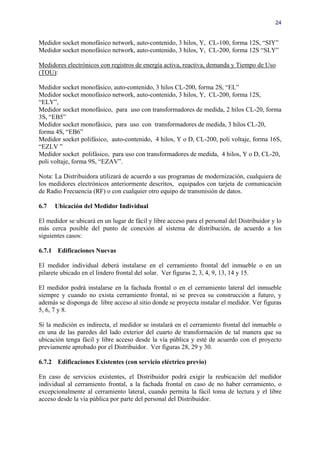 24


Medidor socket monofásico network, auto-contenido, 3 hilos, Y, CL-100, forma 12S, “SIY”
Medidor socket monofásico network, auto-contenido, 3 hilos, Y, CL-200, forma 12S “SLY”

Medidores electrónicos con registros de energía activa, reactiva, demanda y Tiempo de Uso
(TOU):

Medidor socket monofásico, auto-contenido, 3 hilos CL-200, forma 2S, “EL”
Medidor socket monofásico network, auto-contenido, 3 hilos, Y, CL-200, forma 12S,
“ELY”,
Medidor socket monofásico, para uso con transformadores de medida, 2 hilos CL-20, forma
3S, “EB5”
Medidor socket monofásico, para uso con transformadores de medida, 3 hilos CL-20,
forma 4S, “EB6”
Medidor socket polifásico, auto-contenido, 4 hilos, Y o D, CL-200, poli voltaje, forma 16S,
“EZLV ”
Medidor socket polifásico, para uso con transformadores de medida, 4 hilos, Y o D, CL-20,
poli voltaje, forma 9S, “EZAV”.

Nota: La Distribuidora utilizará de acuerdo a sus programas de modernización, cualquiera de
los medidores electrónicos anteriormente descritos, equipados con tarjeta de comunicación
de Radio Frecuencia (RF) o con cualquier otro equipo de transmisión de datos.

6.7   Ubicación del Medidor Individual

El medidor se ubicará en un lugar de fácil y libre acceso para el personal del Distribuidor y lo
más cerca posible del punto de conexión al sistema de distribución, de acuerdo a los
siguientes casos:

6.7.1 Edificaciones Nuevas

El medidor individual deberá instalarse en el cerramiento frontal del inmueble o en un
pilarete ubicado en el lindero frontal del solar. Ver figuras 2, 3, 4, 9, 13, 14 y 15.

El medidor podrá instalarse en la fachada frontal o en el cerramiento lateral del inmueble
siempre y cuando no exista cerramiento frontal, ni se prevea su construcción a futuro, y
además se disponga de libre acceso al sitio donde se proyecta instalar el medidor. Ver figuras
5, 6, 7 y 8.

Si la medición es indirecta, el medidor se instalará en el cerramiento frontal del inmueble o
en una de las paredes del lado exterior del cuarto de transformación de tal manera que su
ubicación tenga fácil y libre acceso desde la vía pública y esté de acuerdo con el proyecto
previamente aprobado por el Distribuidor. Ver figuras 28, 29 y 30.

6.7.2 Edificaciones Existentes (con servicio eléctrico previo)

En caso de servicios existentes, el Distribuidor podrá exigir la reubicación del medidor
individual al cerramiento frontal, a la fachada frontal en caso de no haber cerramiento, o
excepcionalmente al cerramiento lateral, cuando permita la fácil toma de lectura y el libre
acceso desde la vía pública por parte del personal del Distribuidor.
 