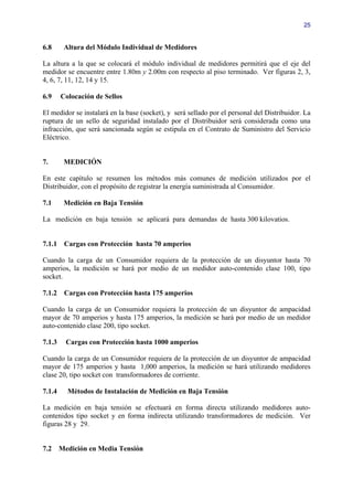 25


6.8      Altura del Módulo Individual de Medidores

La altura a la que se colocará el módulo individual de medidores permitirá que el eje del
medidor se encuentre entre 1.80m y 2.00m con respecto al piso terminado. Ver figuras 2, 3,
4, 6, 7, 11, 12, 14 y 15.

6.9     Colocación de Sellos

El medidor se instalará en la base (socket), y será sellado por el personal del Distribuidor. La
ruptura de un sello de seguridad instalado por el Distribuidor será considerada como una
infracción, que será sancionada según se estipula en el Contrato de Suministro del Servicio
Eléctrico.


7.       MEDICIÓN

En este capítulo se resumen los métodos más comunes de medición utilizados por el
Distribuidor, con el propósito de registrar la energía suministrada al Consumidor.

7.1      Medición en Baja Tensión

La medición en baja tensión se aplicará para demandas de hasta 300 kilovatios.


7.1.1    Cargas con Protección hasta 70 amperios

Cuando la carga de un Consumidor requiera de la protección de un disyuntor hasta 70
amperios, la medición se hará por medio de un medidor auto-contenido clase 100, tipo
socket.

7.1.2    Cargas con Protección hasta 175 amperios

Cuando la carga de un Consumidor requiera la protección de un disyuntor de ampacidad
mayor de 70 amperios y hasta 175 amperios, la medición se hará por medio de un medidor
auto-contenido clase 200, tipo socket.

7.1.3     Cargas con Protección hasta 1000 amperios

Cuando la carga de un Consumidor requiera de la protección de un disyuntor de ampacidad
mayor de 175 amperios y hasta 1,000 amperios, la medición se hará utilizando medidores
clase 20, tipo socket con transformadores de corriente.

7.1.4     Métodos de Instalación de Medición en Baja Tensión

La medición en baja tensión se efectuará en forma directa utilizando medidores auto-
contenidos tipo socket y en forma indirecta utilizando transformadores de medición. Ver
figuras 28 y 29.


7.2     Medición en Media Tensión
 