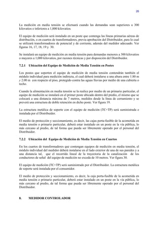 26




La medición en media tensión se efectuará cuando las demandas sean superiores a 300
kilovatios e inferiores a 1,000 kilovatios.

El equipo de medición será instalado en un poste que contenga las líneas primarias aéreas de
distribución, o en cuartos de transformadores, previa aprobación del Distribuidor, para lo cual
se utilizará transformadores de potencial y de corriente, además del medidor adecuado. Ver
figuras 16, 17, 18, 19 y 30.

Se instalará un equipo de medición en media tensión para demandas menores a 300 kilovatios
o mayores a 1,000 kilovatios, por razones técnicas y por disposición del Distribuidor.

7.2.1   Ubicación del Equipo de Medición de Media Tensión en Postes

Los postes que soporten el equipo de medición de media tensión contendrán también el
módulo individual para medición indirecta, el cual deberá instalarse a una altura entre 1.80 m
y 2.00 m con respecto al piso, protegido contra las aguas lluvias por medio de una cubierta o
techo.

Cuando la alimentación en media tensión se la realice por medio de un primario particular, el
equipo de medición se instalará en el primer poste ubicado dentro del predio, el mismo que se
colocará a una distancia máxima de 7 metros, medidos desde la línea de cerramiento y se
preverá una estructura de doble retención en dicho poste. Ver figura 19.

La estructura metálica de soporte con el equipo de medición (TC+TP) será suministrada e
instalada por el Distribuidor.

El medio de protección y seccionamiento, es decir, las cajas porta-fusible de la acometida en
media tensión o primario particular, deberá estar instalado en un poste en la vía pública, lo
más cercano al predio, de tal forma que pueda ser libremente operado por el personal del
Distribuidor.

7.2.2 Ubicación del Equipo de Medición de Media Tensión en Cuartos

En los cuartos de transformadores que contengan equipos de medición en media tensión, el
módulo individual del medidor deberá instalarse en el lado exterior de una de sus paredes y a
una distancia tal, que el recorrido lineal de la trayectoria de la canalización de los
conductores de señal del equipo de medición no exceda de 10 metros. Ver figura 30.

El equipo de medición (TC+TP) será suministrado por el Distribuidor. La estructura metálica
de soporte será instalada por el consumidor.

El medio de protección y seccionamiento, es decir, la caja porta-fusible de la acometida en
media tensión o primario particular, deberá estar instalado en un poste en la vía pública, lo
más cercano al predio, de tal forma que pueda ser libremente operado por el personal del
Distribuidor.


8.      MEDIDOR CONTROLADOR
 