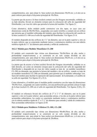 30


compartimientos, uno para alojar la base socket con dimensiones 30x30 cm. y el otro en su
parte inferior para alojar el disyuntor principal de 10x30cm.

La puerta que da acceso a la base (socket) contará con dos bisagras encontradas, soldadas en
su lado derecho, llevará un elemento (orejas) para la colocación del sello de seguridad del
Distribuidor y un visor de vidrio que permita la lectura del medidor. Ver figura 21.

Como alternativa, dicho módulo podrá construirse con dos tapas, en cuyo caso sus
dimensiones serán de 40x30x10cm., aseguradas con cuatro tornillos y contará con un orificio
que permita que el medidor sobresalga del módulo, para facilitar la colocación del zuncho en
la base (socket) CL-100 con el sello de seguridad del Distribuidor. Ver figura 21-A.

El módulo dispondrá de dos orificios de 1¼” de diámetro, uno en la parte superior y otro en
la parte inferior, que se conectarán mediante tuerca y contratuerca metálica con una tubería
metálica rígida de 1¼” de diámetro para entrada y salida de conductores.

10.2.2 Módulo para Medidor Monofásico CL-200

El módulo será construido tipo vitrina con dimensiones 70x30x30cm. de alto, ancho y
profundidad respectivamente y se construirá en un solo cuerpo dividido en dos
compartimientos, uno para alojar la base socket con dimensiones 50x30 cm. y el otro en su
parte inferior para alojar el disyuntor principal de 20x30cm.

La puerta que da acceso a la base (socket) llevará dos bisagras encontradas, soldadas en su
lado derecho, así como un elemento (orejas) para la colocación del sello de seguridad del
Distribuidor y dispondrá de un visor de vidrio cuando se trate de un medidor monofásico
CL-200 sin demanda, que permita la lectura del medidor o de un orificio cuando se trate de
un medidor monofásico CL-200 con demanda, para permitir que el medidor sobresalga 1cm.
fuera del módulo para facilitar la operación del reposicionador de la demanda y el cambio de
su sello de seguridad. Ver figuras 22 y 22-A.

Como alternativa, el módulo para el medidor podrá construirse con dos tapas de dimensiones
70x30x15cm., asegurada con cuatro tornillos, con una perforación que permita colocar la tapa
de la base (socket) CL-200 con el sello de seguridad del Distribuidor. Ver figuras 22-B y 22-
C.

El módulo en referencia llevará dos orificios de 2” ó 2 ½” de diámetro, uno en la parte
superior y otro en la parte inferior para acometidas aéreas, o los dos en la parte inferior para
acometidas subterráneas, los cuales se conectarán mediante tuerca y contratuerca metálica
con la tubería metálica rígida de 2” o 2 ½” de diámetro para entrada y salida de conductores.
Para acometidas subterráneas ver figura 22-D.

10.2.3 Módulo para Medidores Trifásicos CL-100 y CL-200

El módulo será construido tipo vitrina con dimensiones 80x40x30cm. de alto, ancho y
profundidad respectivamente y se construirá en un solo cuerpo dividido en dos
compartimientos, uno para alojar la base socket con dimensiones 60x40 cm. y el otro en su
parte inferior para alojar el disyuntor principal de 20x40cm.
 