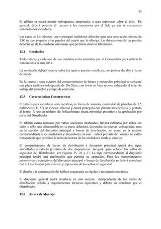 33


El tablero se podrá montar sobrepuesto, empotrado, o auto soportado sobre el piso. En
general, deberá permitir el acceso a las conexiones por el lado en que se encuentren
instalados los medidores.

Las caras de los tableros que contengan medidores deberán tener una separación mínima de
1.00 m. con respecto a las paredes del cuarto que lo alberga. Las dimensiones de las puertas
deberán ser de las medidas adecuadas que permitan abatirse libremente.

12.4   Rotulación

Todo tablero y cada uno de sus módulos serán rotulados por el Consumidor para indicar la
instalación a la cual sirve.

La rotulación deberá hacerse sobre las tapas o puertas metálicas, con pintura durable y letras
de molde.

En la puerta o tapa exterior del compartimiento de barras y protección principal se colocará
una placa metálica sobrepuesta de 10x20cm, con letras en bajo relieve indicando el nivel de
voltaje del inmueble y el tipo de conexión.

12.5   Características Constructivas

El tablero para medidores será metálico, en forma de armario, construido de planchas de 1.5
milímetros (1/16”) de espesor mínimo y estará protegido con pintura anticorrosiva y pintada
al horno. El uso de tableros de Policarbonato estará permitido posterior a la aprobación por
parte del Distribuidor.

El tablero estará formado por varias secciones modulares, llevará cubiertas por todos sus
lados y sólo será desmontable en su parte delantera, dispondrá de puertas abisagradas, tapa
en la sección del disyuntor principal y barras de distribución, así como en la sección
correspondiente a los medidores y disyuntores, la cual estará provista de visores de vidrio
transparente que permitan la toma de lectura de los medidores desde el exterior.

El compartimiento de barras de distribución y disyuntor principal tendrá dos tapas
atornilladas y estarán provistas de dos dispositivos (orejas) para colocar los sellos de
seguridad del Distribuidor, ver Figuras 25, 26 y 27. La tapa correspondiente al disyuntor
principal tendrá una perforación que permita su operación. Para los mantenimientos
preventivos o correctivos del disyuntor principal y barras de distribución se deberá coordinar
con el Distribuidor para el retiro y reposición de los sellos de seguridad.

El diseño y la construcción del tablero asegurarán su rigidez y resistencia mecánica.

El disyuntor general podrá instalarse en una sección independiente de las barras de
distribución debido a requerimientos técnicos especiales y deberá ser aprobado por el
Distribuidor.

12.6   Altura de Montaje
 