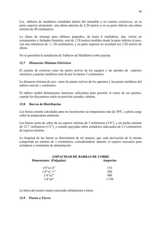 34


Los tableros de medidores instalados dentro del inmueble o en cuartos exclusivos, en su
parte superior alcanzarán una altura máxima de 2.20 metros y en su parte inferior una altura
mínima de 40 centímetros.

La altura de montaje para tableros pequeños, de hasta 6 medidores, tipo vitrina en
cerramientos y fachadas frontales, será de 1.20 metros medidos desde la parte inferior al piso,
con una tolerancia de +/- 20 centímetros, y su parte superior no excederá los 2.20 metros de
altura.

No se permitirá la instalación de Tableros de Medidores sobre puertas.

12.7   Distancias Mínimas Eléctricas

El camino de contorno entre las partes activas de los equipos y las paredes de soportes
interiores y puertas metálicas será de por lo menos 3 centímetros.

La distancia mínima de arco entre las partes activas de los aparatos y las partes metálicas del
tablero será de 1 centímetro.

El tablero tendrá dimensiones interiores suficientes para permitir el cierre de sus puertas,
cuando los disyuntores estén en posición cerrada o abierta.

12.8   Barras de Distribución

Las barras estarán calculadas para no incrementar su temperatura más de 30ºC, a plena carga
sobre la temperatura ambiente.

Las barras serán de cobre de un espesor mínimo de 3 milímetros (1/8”), y un ancho mínimo
de 12.7 milímetros (1/2”), y estarán apoyadas sobre aisladores adecuados de 2.5 centímetros
de espesor mínimo.

La longitud de las barras se determinará de tal manera, que cada derivación de la misma
comprenda un mínimo de 3 centímetros, considerándose además, el espacio necesario para
aisladores y terminales de alimentación.


                      AMPACIDAD DE BARRAS DE COBRE
         Dimensiones (Pulgadas)                Amperios

                 1/8”x1/2”                                          153
                 1/4”x1 ½”                                          560
                  1/4”x3”                                           990
                  1/4”x6”                                          1,750


La barra del neutro estará conectada sólidamente a tierra.

12.9   Puesta a Tierra
 