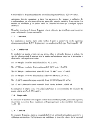 36




Circuito trifásico de cuatro conductores conexión delta para servicios a 120/240 voltios.

Asimismo, deberán conectarse a tierra los pararrayos, los tanques y gabinetes de
transformadores, las tuberías metálicas de acometida, las cajas metálicas de derivación, los
tableros de medidores, y en general todas las cubiertas metálicas que contengan equipos
eléctricos.

No deberá conectarse el sistema de puesta a tierra a tuberías que se utilizan para transportar
gas o cualquier otro tipo de combustible.

13.2    Electrodos

Los electrodos de puesta a tierra serán varillas de cobre o Cooperweld con las siguientes
dimensiones mínimas, de 5/8” de diámetro y con una longitud de 6 pies. Ver figuras 14 y 15.


13.3    Conductores

El conductor de puesta a tierra será de cobre, sólido o cableado, desnudo o aislado. Su
sección mínima estará de acuerdo con la sección del conductor mayor de la acometida o
alimentador en la siguiente relación:

No. 8 AWG para conductor de acometida hasta No. 2 AWG.

No. 6 AWG para conductor de acometida desde 1 AWG hasta 1/0 AWG.

No. 4 AWG para conductores de acometida desde 2/0 AWG hasta 3/0 AWG.

No. 2 AWG para conductor de acometida desde 4/0 AWG hasta 350 MCM.

No. 1/0 AWG para conductor de acometida desde 400 MCM hasta 600 MCM.

No. 2/0 AWG para conductor de acometida desde 650 MCM hasta 1,100 MCM.

En inmuebles de interés social y viviendas suburbanas, la sección mínima del conductor de
puesta a tierra será No. 8 AWG, cobre.

13.4   Trayectoria

El conductor de puesta a tierra se podrá instalar directamente en paredes, estructuras o postes;
si estuviera expuesto a daños mecánicos, se lo protegerá con un tubo metálico. Ver figuras
14, 15 y 16.


13.5    Conexión

El conductor de puesta a tierra se conectará al electrodo utilizando abrazaderas, conectores o
soldaduras exotérmicas. En los tableros de medidores, la conexión a tierra de la barra del
 
