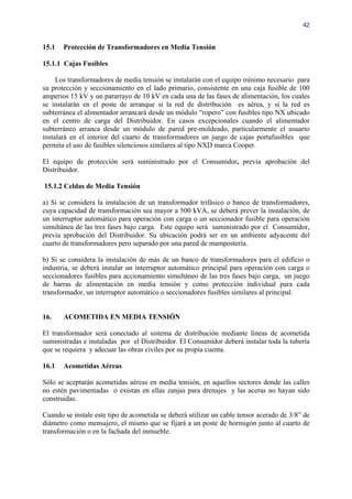 42


15.1   Protección de Transformadores en Media Tensión

15.1.1 Cajas Fusibles

     Los transformadores de media tensión se instalarán con el equipo mínimo necesario para
su protección y seccionamiento en el lado primario, consistente en una caja fusible de 100
amperios 15 kV y un pararrayo de 10 kV en cada una de las fases de alimentación, los cuales
se instalarán en el poste de arranque si la red de distribución es aérea, y si la red es
subterránea el alimentador arrancará desde un módulo “ropero” con fusibles tipo NX ubicado
en el centro de carga del Distribuidor. En casos excepcionales cuando el alimentador
subterráneo arranca desde un módulo de pared pre-moldeado, particularmente el usuario
instalará en el interior del cuarto de transformadores un juego de cajas portafusibles que
permita el uso de fusibles silenciosos similares al tipo NXD marca Cooper.

El equipo de protección será suministrado por el Consumidor, previa aprobación del
Distribuidor.

15.1.2 Celdas de Media Tensión

a) Si se considera la instalación de un transformador trifásico o banco de transformadores,
cuya capacidad de transformación sea mayor a 500 kVA, se deberá prever la instalación, de
un interruptor automático para operación con carga o un seccionador fusible para operación
simultánea de las tres fases bajo carga. Este equipo será suministrado por el Consumidor,
previa aprobación del Distribuidor. Su ubicación podrá ser en un ambiente adyacente del
cuarto de transformadores pero separado por una pared de mampostería.

b) Si se considera la instalación de más de un banco de transformadores para el edificio o
industria, se deberá instalar un interruptor automático principal para operación con carga o
seccionadores fusibles para accionamiento simultáneo de las tres fases bajo carga, un juego
de barras de alimentación en media tensión y como protección individual para cada
transformador, un interruptor automático o seccionadores fusibles similares al principal.


16.    ACOMETIDA EN MEDIA TENSIÓN

El transformador será conectado al sistema de distribución mediante líneas de acometida
suministradas e instaladas por el Distribuidor. El Consumidor deberá instalar toda la tubería
que se requiera y adecuar las obras civiles por su propia cuenta.

16.1   Acometidas Aéreas

Sólo se aceptarán acometidas aéreas en media tensión, en aquellos sectores donde las calles
no estén pavimentadas o existan en ellas zanjas para drenajes y las aceras no hayan sido
construidas.

Cuando se instale este tipo de acometida se deberá utilizar un cable tensor acerado de 3/8” de
diámetro como mensajero, el mismo que se fijará a un poste de hormigón junto al cuarto de
transformación o en la fachada del inmueble.
 