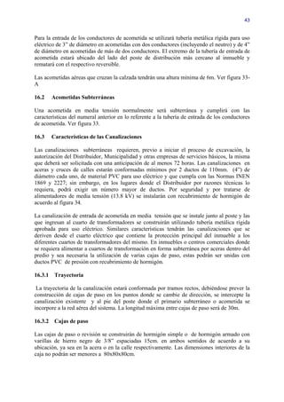 43


Para la entrada de los conductores de acometida se utilizará tubería metálica rígida para uso
eléctrico de 3” de diámetro en acometidas con dos conductores (incluyendo el neutro) y de 4”
de diámetro en acometidas de más de dos conductores. El extremo de la tubería de entrada de
acometida estará ubicado del lado del poste de distribución más cercano al inmueble y
rematará con el respectivo reversible.

Las acometidas aéreas que cruzan la calzada tendrán una altura mínima de 6m. Ver figura 33-
A

16.2     Acometidas Subterráneas

Una acometida en media tensión normalmente será subterránea y cumplirá con las
características del numeral anterior en lo referente a la tubería de entrada de los conductores
de acometida. Ver figura 33.

16.3     Características de las Canalizaciones

Las canalizaciones subterráneas requieren, previo a iniciar el proceso de excavación, la
autorización del Distribuidor, Municipalidad y otras empresas de servicios básicos, la misma
que deberá ser solicitada con una anticipación de al menos 72 horas. Las canalizaciones en
aceras y cruces de calles estarán conformadas mínimos por 2 ductos de 110mm. (4”) de
diámetro cada uno, de material PVC para uso eléctrico y que cumpla con las Normas INEN
1869 y 2227; sin embargo, en los lugares donde el Distribuidor por razones técnicas lo
requiera, podrá exigir un número mayor de ductos. Por seguridad y por tratarse de
alimentadores de media tensión (13.8 kV) se instalarán con recubrimiento de hormigón de
acuerdo al figura 34.

La canalización de entrada de acometida en media tensión que se instale junto al poste y las
que ingresan al cuarto de transformadores se construirán utilizando tubería metálica rígida
aprobada para uso eléctrico. Similares características tendrán las canalizaciones que se
deriven desde el cuarto eléctrico que contiene la protección principal del inmueble a los
diferentes cuartos de transformadores del mismo. En inmuebles o centros comerciales donde
se requiera alimentar a cuartos de transformación en forma subterránea por aceras dentro del
predio y sea necesaria la utilización de varias cajas de paso, estas podrán ser unidas con
ductos PVC de presión con recubrimiento de hormigón.

16.3.1    Trayectoria

 La trayectoria de la canalización estará conformada por tramos rectos, debiéndose prever la
construcción de cajas de paso en los puntos donde se cambie de dirección, se intercepte la
canalización existente y al pie del poste donde el primario subterráneo o acometida se
incorpore a la red aérea del sistema. La longitud máxima entre cajas de paso será de 30m.

16.3.2    Cajas de paso

Las cajas de paso o revisión se construirán de hormigón simple o de hormigón armado con
varillas de hierro negro de 3/8” espaciadas 15cm. en ambos sentidos de acuerdo a su
ubicación, ya sea en la acera o en la calle respectivamente. Las dimensiones interiores de la
caja no podrán ser menores a 80x80x80cm.
 