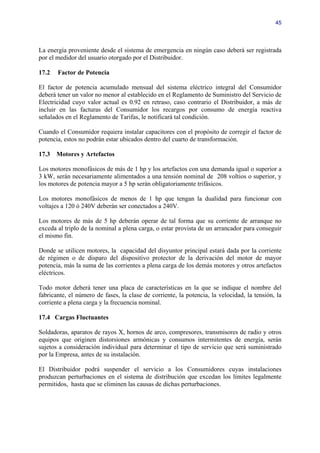 45




La energía proveniente desde el sistema de emergencia en ningún caso deberá ser registrada
por el medidor del usuario otorgado por el Distribuidor.

17.2   Factor de Potencia

El factor de potencia acumulado mensual del sistema eléctrico integral del Consumidor
deberá tener un valor no menor al establecido en el Reglamento de Suministro del Servicio de
Electricidad cuyo valor actual es 0.92 en retraso, caso contrario el Distribuidor, a más de
incluir en las facturas del Consumidor los recargos por consumo de energía reactiva
señalados en el Reglamento de Tarifas, le notificará tal condición.

Cuando el Consumidor requiera instalar capacitores con el propósito de corregir el factor de
potencia, estos no podrán estar ubicados dentro del cuarto de transformación.

17.3   Motores y Artefactos

Los motores monofásicos de más de 1 hp y los artefactos con una demanda igual o superior a
3 kW, serán necesariamente alimentados a una tensión nominal de 208 voltios o superior, y
los motores de potencia mayor a 5 hp serán obligatoriamente trifásicos.

Los motores monofásicos de menos de 1 hp que tengan la dualidad para funcionar con
voltajes a 120 ó 240V deberán ser conectados a 240V.

Los motores de más de 5 hp deberán operar de tal forma que su corriente de arranque no
exceda al triplo de la nominal a plena carga, o estar provista de un arrancador para conseguir
el mismo fin.

Donde se utilicen motores, la capacidad del disyuntor principal estará dada por la corriente
de régimen o de disparo del dispositivo protector de la derivación del motor de mayor
potencia, más la suma de las corrientes a plena carga de los demás motores y otros artefactos
eléctricos.

Todo motor deberá tener una placa de características en la que se indique el nombre del
fabricante, el número de fases, la clase de corriente, la potencia, la velocidad, la tensión, la
corriente a plena carga y la frecuencia nominal.

17.4 Cargas Fluctuantes

Soldadoras, aparatos de rayos X, hornos de arco, compresores, transmisores de radio y otros
equipos que originen distorsiones armónicas y consumos intermitentes de energía, serán
sujetos a consideración individual para determinar el tipo de servicio que será suministrado
por la Empresa, antes de su instalación.

El Distribuidor podrá suspender el servicio a los Consumidores cuyas instalaciones
produzcan perturbaciones en el sistema de distribución que excedan los límites legalmente
permitidos, hasta que se eliminen las causas de dichas perturbaciones.
 