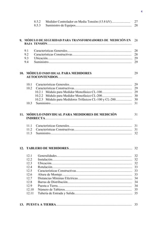 4


                8.5.2        Medidor Controlador en Media Tensión (13.8 kV)....................... 27
                8.5.3        Suministro de Equipos..................................................................... 28



9. MÓDULO DE SEGURIDAD PARA TRANSFORMADORES DE MEDICIÓN EN                                                                           28
     BAJA TENSIÓN.................................................................................................................

     9.1        Características Generales...............................................................................             28
     9.2        Características Constructivas.........................................................................               28
     9.3        Ubicación........................................................................................................    29
     9.4        Suministro......................................................................................................     29


10. MÓDULO INDIVIDUAL PARA MEDIDORES                                                                          29
    AUTOCONTENIDOS...........................................................................................

       10.1  Características Generales.............................................................................                  29
       10.2  Características Constructivas.......................................................................                    29
            10.2.1 Módulo para Medidor Monofásico CL-100.....................................                                        29
            10.2.2 Módulo para Medidor Monofásico CL-200.....................................                                        30
            10.2.3 Módulo para Medidores Trifásicos CL-100 y CL-200....................                                              30
       10.3 Suministro....................................................................................................           31


11. MÓDULO INDIVIDUAL PARA MEDIDORES DE MEDICIÓN                                                                         31
    INDIRECTA...........................................................................................................

       11.1       Características Generales............................................................................. 31
       11.2       Características Constructivas....................................................................... 31
       11.3       Suministro.................................................................................................... 32



12. TABLERO DE MEDIDORES.............................................................................. 32

       12.1         Generalidades............................................................................................        32
       12.2         Instalación..................................................................................................    32
       12.3         Ubicación...................................................................................................     32
       12.4         Rotulación..................................................................................................     33
       12.5         Características Constructivas.....................................................................               33
       12.6         Altura de Montaje......................................................................................          33
       12.7         Distancias Mínimas Eléctricas...................................................................                 34
       12.8         Barras de Distribución...............................................................................            34
       12.9         Puesta a Tierra...........................................................................................       34
       12.10        Número de Tableros..................................................................................             35
       12.11        Tubería de Entrada y Salida.......................................................................               35


13. PUESTA A TIERRA............................................................................................. 35
 